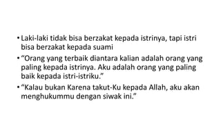 • Laki-laki tidak bisa berzakat kepada istrinya, tapi istri
bisa berzakat kepada suami
• “Orang yang terbaik diantara kalian adalah orang yang
paling kepada istrinya. Aku adalah orang yang paling
baik kepada istri-istriku.”
• “Kalau bukan Karena takut-Ku kepada Allah, aku akan
menghukummu dengan siwak ini.”
 