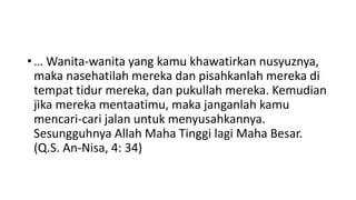 • … Wanita-wanita yang kamu khawatirkan nusyuznya,
maka nasehatilah mereka dan pisahkanlah mereka di
tempat tidur mereka, dan pukullah mereka. Kemudian
jika mereka mentaatimu, maka janganlah kamu
mencari-cari jalan untuk menyusahkannya.
Sesungguhnya Allah Maha Tinggi lagi Maha Besar.
(Q.S. An-Nisa, 4: 34)
 