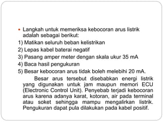  Langkah untuk memeriksa kebocoran arus listrik
adalah sebagai berikut:
1) Matikan seluruh beban kelistrikan
2) Lepas kabel baterai negatif
3) Pasang amper meter dengan skala ukur 35 mA
4) Baca hasil pengukuran
5) Besar kebocoran arus tidak boleh melebihi 20 mA.
Besar arus tersebut disebabkan energi listrik
yang digunakan untuk jam maupun memori ECU
(Electronic Control Unit). Penyebab terjadi kebocoran
arus karena adanya karat, kotoran, air pada terminal
atau soket sehingga mampu mengalirkan listrik.
Pengukuran dapat pula dilakukan pada kabel positif.
 