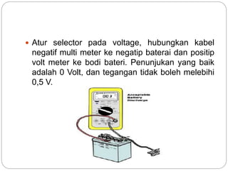  Atur selector pada voltage, hubungkan kabel
negatif multi meter ke negatip baterai dan positip
volt meter ke bodi bateri. Penunjukan yang baik
adalah 0 Volt, dan tegangan tidak boleh melebihi
0,5 V.
 