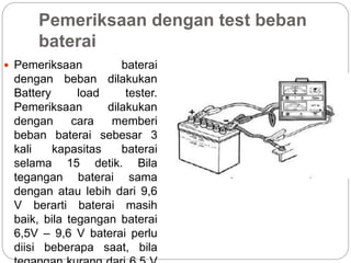 Pemeriksaan dengan test beban
baterai
 Pemeriksaan baterai
dengan beban dilakukan
Battery load tester.
Pemeriksaan dilakukan
dengan cara memberi
beban baterai sebesar 3
kali kapasitas baterai
selama 15 detik. Bila
tegangan baterai sama
dengan atau lebih dari 9,6
V berarti baterai masih
baik, bila tegangan baterai
6,5V – 9,6 V baterai perlu
diisi beberapa saat, bila
 