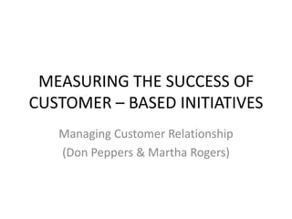 MEASURING THE SUCCESS OF
CUSTOMER – BASED INITIATIVES
   Managing Customer Relationship
   (Don Peppers & Martha Rogers)
 