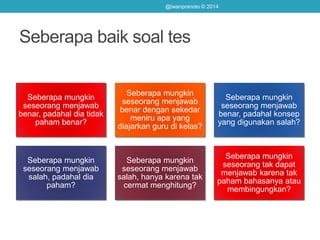 Seberapa baik soal tes
Seberapa mungkin
seseorang menjawab
benar, padahal dia tidak
paham benar?
Seberapa mungkin
seseorang menjawab
benar dengan sekedar
meniru apa yang
diajarkan guru di kelas?
Seberapa mungkin
seseorang menjawab
benar, padahal konsep
yang digunakan salah?
Seberapa mungkin
seseorang menjawab
salah, padahal dia
paham?
Seberapa mungkin
seseorang menjawab
salah, hanya karena tak
cermat menghitung?
Seberapa mungkin
seseorang tak dapat
menjawab karena tak
paham bahasanya atau
membingungkan?
@iwanpranoto © 2014
 