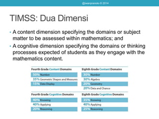 TIMSS: Dua Dimensi
• A content dimension specifying the domains or subject
matter to be assessed within mathematics; and
• A cognitive dimension specifying the domains or thinking
processes expected of students as they engage with the
mathematics content.
@iwanpranoto © 2014
 
