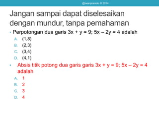 Jangan sampai dapat diselesaikan
dengan mundur, tanpa pemahaman
@iwanpranoto © 2014
• Perpotongan dua garis 3x + y = 9; 5x – 2y = 4 adalah
A. (1,8)
B. (2,3)
C. (3,4)
D. (4,1)
• Absis titik potong dua garis garis 3x + y = 9; 5x – 2y = 4
adalah
A. 1
B. 2
C. 3
D. 4
 