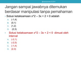 Jangan sampai jawabnya ditemukan
berdasar manipulasi tanpa pemahaman
• Solusi ketaksamaan x^2 – 3x + 2 < 0 adalah
A. (-1,4)
B. (0,1)
C. (1,2)
D. (2,3)
• Solusi ketaksamaan x^2 – 3x + 2 < 0 dimuat oleh
interval
A. (-3,1)
B. (-2,5)
C. (-1,4)
D. (2,3)
@iwanpranoto © 2014
 