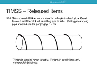 TIMSS – Released Items
Seutas kawat dililitkan secara simetris melingkari sebuah pipa. Kawat
tersebut melilit tepat 4 kali sekeliling pipa tersebut. Keliling penampang
pipa adalah 4 cm dan panjangnya 12 cm.
Tentukan panjang kawat tersebut. Tunjukkan bagaimana kamu
memperoleh jawabnya.
@iwanpranoto © 2014
 