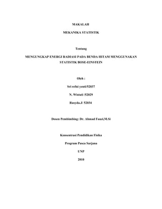 MAKALAH
MEKANIKA STATISTIK
Tentang
MENGUNGKAP ENERGI RADIASI PADA BENDA HITAM MENGGUNAKAN
STATISTIK BOSE-EINSTEIN
Oleh :
Sri refni yenti/52037
N. Wistuti /52029
Rusyda.J/ 52034
Dosen Pembimbing: Dr. Ahmad Fauzi,M.Si
Konsentrasi Pendidikan Fisika
Program Pasca Sarjana
UNP
2010
 