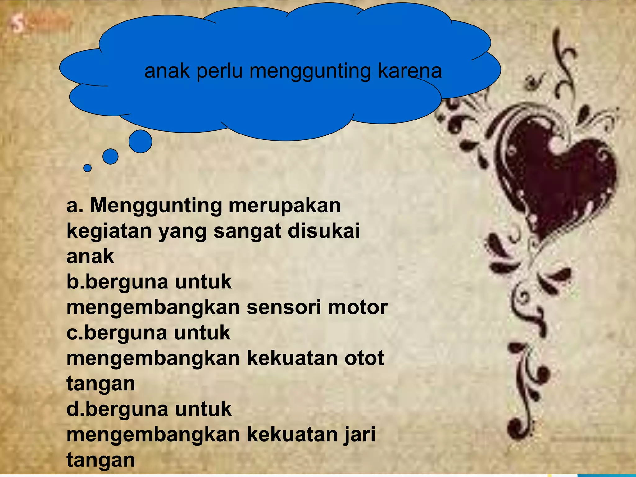 anak perlu menggunting karena
a. Menggunting merupakan
kegiatan yang sangat disukai
anak
b.berguna untuk
mengembangkan sensori motor
c.berguna untuk
mengembangkan kekuatan otot
tangan
d.berguna untuk
mengembangkan kekuatan jari
tangan
 