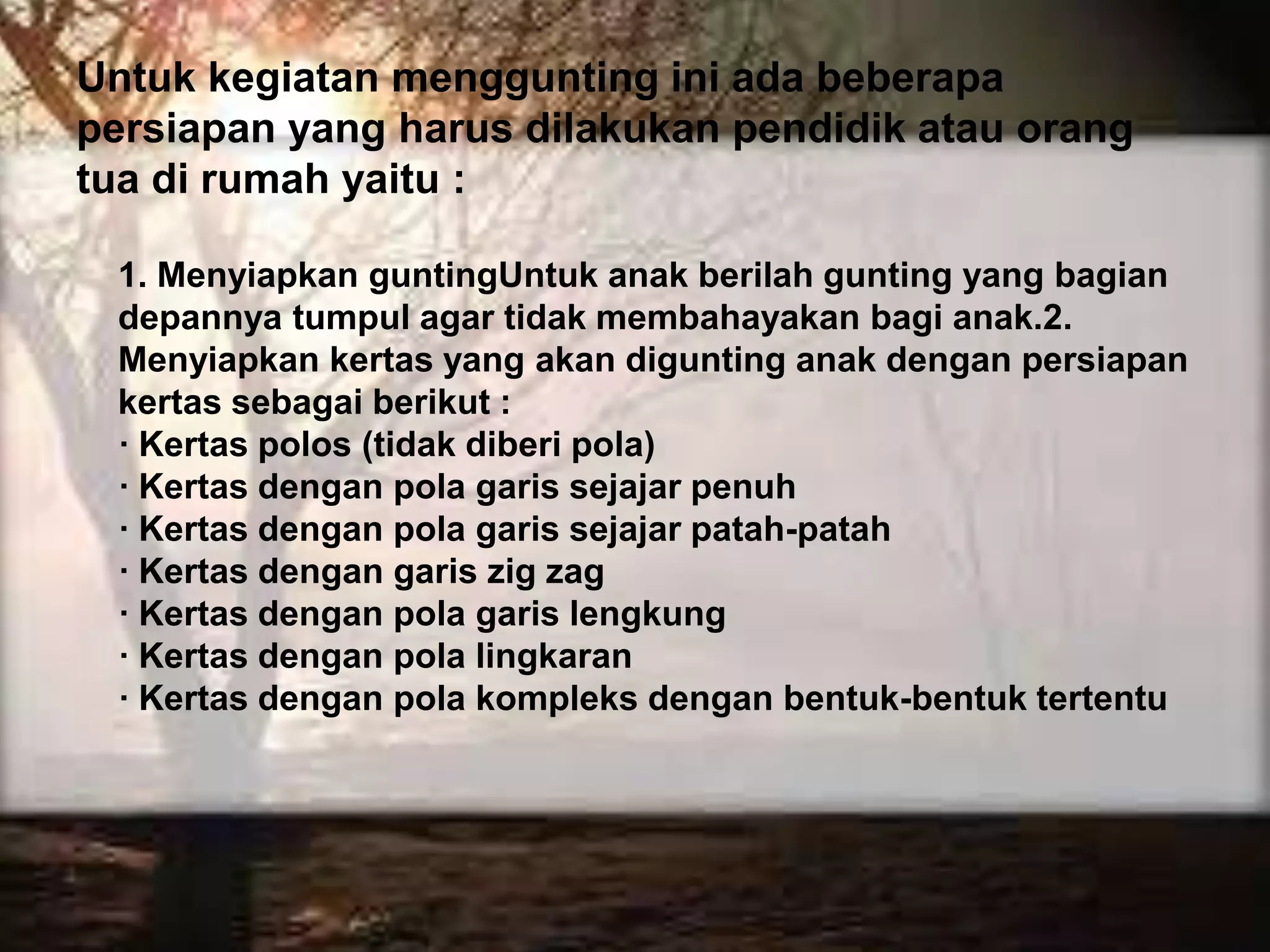 Untuk kegiatan menggunting ini ada beberapa
persiapan yang harus dilakukan pendidik atau orang
tua di rumah yaitu :
1. Menyiapkan guntingUntuk anak berilah gunting yang bagian
depannya tumpul agar tidak membahayakan bagi anak.2.
Menyiapkan kertas yang akan digunting anak dengan persiapan
kertas sebagai berikut :
· Kertas polos (tidak diberi pola)
· Kertas dengan pola garis sejajar penuh
· Kertas dengan pola garis sejajar patah-patah
· Kertas dengan garis zig zag
· Kertas dengan pola garis lengkung
· Kertas dengan pola lingkaran
· Kertas dengan pola kompleks dengan bentuk-bentuk tertentu
 