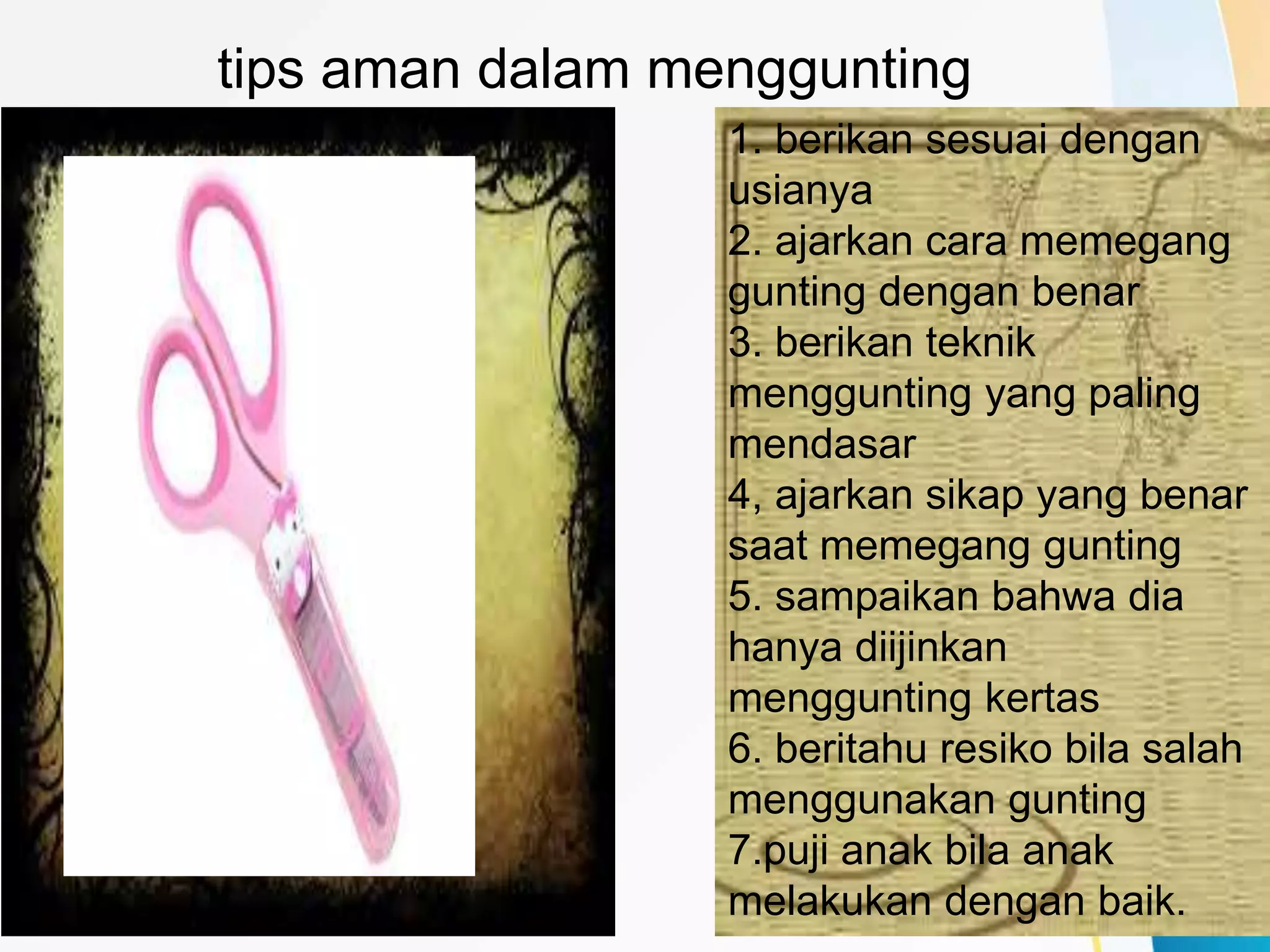 tips aman dalam menggunting
1. berikan sesuai dengan
usianya
2. ajarkan cara memegang
gunting dengan benar
3. berikan teknik
menggunting yang paling
mendasar
4, ajarkan sikap yang benar
saat memegang gunting
5. sampaikan bahwa dia
hanya diijinkan
menggunting kertas
6. beritahu resiko bila salah
menggunakan gunting
7.puji anak bila anak
melakukan dengan baik.
 