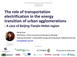 6th International Conference on Smart Energy Systems
6-7 October 2020
#SESAAU2020
The role of transportation
electrification in the energy
transition of urban agglomerations
- A case of Beijing‐Tianjin‐Hebei region
Powered by
Meng Yuan
PhD fellow | China University of Petroleum (Beijing)
Visiting researcher | Sustainable energy planning group, Aalborg University
mengy@plan.aau.dk
 
