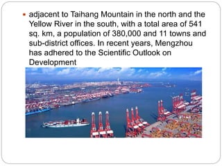  adjacent to Taihang Mountain in the north and the
Yellow River in the south, with a total area of 541
sq. km, a population of 380,000 and 11 towns and
sub-district offices. In recent years, Mengzhou
has adhered to the Scientific Outlook on
Development
 