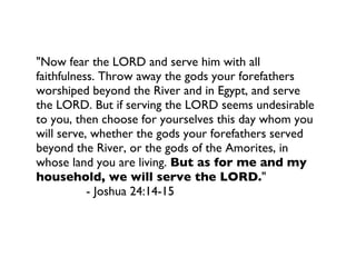 "Now fear the LORD and serve him with all faithfulness. Throw away the gods your forefathers worshiped beyond the River and in Egypt, and serve the LORD. But if serving the LORD seems undesirable to you, then choose for yourselves this day whom you will serve, whether the gods your forefathers served beyond the River, or the gods of the Amorites, in whose land you are living.  But as for me and my household, we will serve the LORD. " - Joshua 24:14-15  