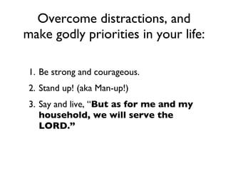 Be strong and courageous. Stand up! (aka Man-up!) Say and live, “ But as for me and my household, we will serve the LORD.” Overcome distractions, and make godly priorities in your life: 