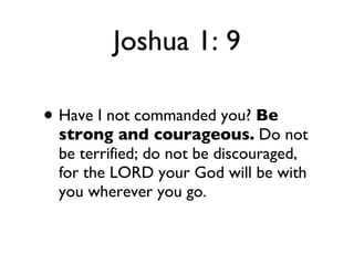 Joshua 1: 9 Have I not commanded you?  Be strong and courageous.  Do not be terrified; do not be discouraged, for the LORD your God will be with you wherever you go. 