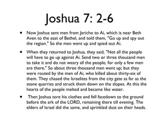 Joshua 7: 2-6 Now Joshua sent men from Jericho to Ai, which is near Beth Aven to the east of Bethel, and told them, "Go up and spy out the region." So the men went up and spied out Ai. When they returned to Joshua, they said, "Not all the people will have to go up against Ai. Send two or three thousand men to take it and do not weary all the people, for only a few men are there." So about three thousand men went up; but they were routed by the men of Ai, who killed about thirty-six of them. They chased the Israelites from the city gate as far as the stone quarries and struck them down on the slopes. At this the hearts of the people melted and became like water. Then Joshua tore his clothes and fell facedown to the ground before the ark of the LORD, remaining there till evening. The elders of Israel did the same, and sprinkled dust on their heads. 