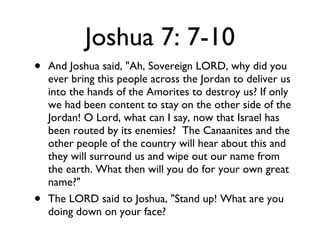 Joshua 7: 7-10 And Joshua said, "Ah, Sovereign LORD, why did you ever bring this people across the Jordan to deliver us into the hands of the Amorites to destroy us? If only we had been content to stay on the other side of the Jordan! O Lord, what can I say, now that Israel has been routed by its enemies?  The Canaanites and the other people of the country will hear about this and they will surround us and wipe out our name from the earth. What then will you do for your own great name?" The LORD said to Joshua, "Stand up! What are you doing down on your face? 