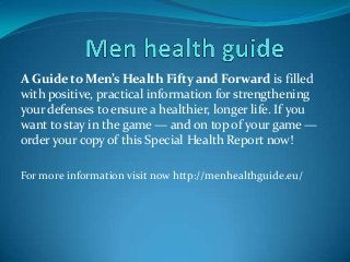 A Guide to Men’s Health Fifty and Forward is filled
with positive, practical information for strengthening
your defenses to ensure a healthier, longer life. If you
want to stay in the game — and on top of your game —
order your copy of this Special Health Report now!
For more information visit now http://menhealthguide.eu/
 