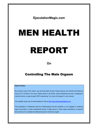 EjaculationMagic.com




     MEN HEALTH

                       REPORT
                                                 On


               Controlling The Male Orgasm


Reprint Notice


By owning a copy of this report, you have full rights to give it away along to your friends and family as
long as it is not alter in any way. Please share it via emails, social networking services, newsgroups,
internet forums, or peer-to-peer (P2P) networking. You may not change it in any manner.


The updated report can be downloaded for free at http://www.EjaculationMagic.com


This publication is distributed with the understanding that the publisher is not engaged in rendering
legal, accounting, or other professional advice. If legal advice or other expert assistance is required,
the services of a competent professional person should be sought.
 