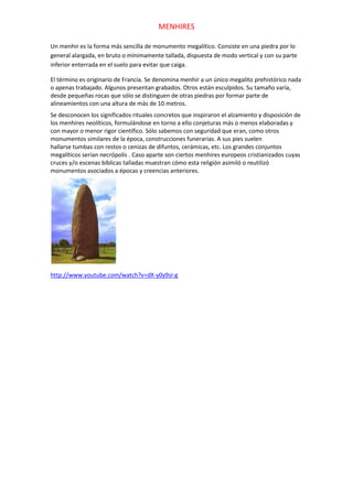 MENHIRES

Un menhir es la forma más sencilla de monumento megalítico. Consiste en una piedra por lo
general alargada, en bruto o mínimamente tallada, dispuesta de modo vertical y con su parte
inferior enterrada en el suelo para evitar que caiga.

El término es originario de Francia. Se denomina menhir a un único megalito prehistórico nada
o apenas trabajado. Algunos presentan grabados. Otros están esculpidos. Su tamaño varía,
desde pequeñas rocas que sólo se distinguen de otras piedras por formar parte de
alineamientos con una altura de más de 10 metros.
Se desconocen los significados rituales concretos que inspiraron el alzamiento y disposición de
los menhires neolíticos, formulándose en torno a ello conjeturas más o menos elaboradas y
con mayor o menor rigor científico. Sólo sabemos con seguridad que eran, como otros
monumentos similares de la época, construcciones funerarias. A sus pies suelen
hallarse tumbas con restos o cenizas de difuntos, cerámicas, etc. Los grandes conjuntos
megalíticos serían necrópolis . Caso aparte son ciertos menhires europeos cristianizados cuyas
cruces y/o escenas bíblicas talladas muestran cómo esta religión asimiló o reutilizó
monumentos asociados a épocas y creencias anteriores.




http://www.youtube.com/watch?v=dX-y0y9sI-g
 