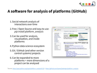 A software for analysis of platforms (GitHub)
1.Social network analysis of
interactions over time
2.Free / Open Source and easy to use:
pip install platform_analysis
3.Can be used for analysis,
visualization, and inside
platforms
4.Python data science ecosystem
5.Git / GitHub (and other version
control systems) projects
6.Can be expanded to more
platforms = more dimensions of a
project can be analysed
Source: https://pypi.python.org/pypi/platform_analysis/0.20 - https://github.com/openp2pdesign/platform_analysis
 