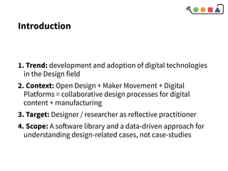 Introduction
1. Trend: development and adoption of digital technologies
in the Design field
2. Context: Open Design + Maker Movement + Digital
Platforms = collaborative design processes for digital
content + manufacturing
3. Target: Designer / researcher as reflective practitioner
4. Scope: A software library and a data-driven approach for
understanding design-related cases, not case-studies
 