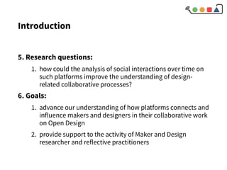 Introduction
5. Research questions:
1. how could the analysis of social interactions over time on
such platforms improve the understanding of design-
related collaborative processes?
6. Goals:
1. advance our understanding of how platforms connects and
influence makers and designers in their collaborative work
on Open Design
2. provide support to the activity of Maker and Design
researcher and reflective practitioners
 