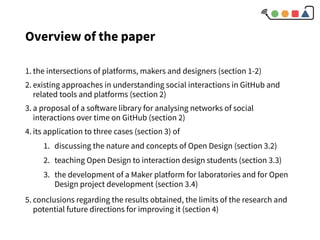 Overview of the paper
1. the intersections of platforms, makers and designers (section 1-2)
2. existing approaches in understanding social interactions in GitHub and
related tools and platforms (section 2)
3. a proposal of a software library for analysing networks of social
interactions over time on GitHub (section 2)
4. its application to three cases (section 3) of
1. discussing the nature and concepts of Open Design (section 3.2)
2. teaching Open Design to interaction design students (section 3.3)
3. the development of a Maker platform for laboratories and for Open
Design project development (section 3.4)
5. conclusions regarding the results obtained, the limits of the research and
potential future directions for improving it (section 4)
 