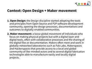 1. Open Design: the Design discipline started adopting the tools
and principles from Open Source and P2P software development
community, opening the design processes, documentations and
outcomes to digitally-enabled communities.
2. Maker movement: a loose global movement of individuals who
focus on making physical projects but with a digital layer and
digital tools, often with collaborative processes and the sharing of
the digital files or documentation. Makers often meet and work in
globally-networked laboratories such as Fab Labs, Makerspaces
and Hackerspaces that provide access to a local and global
community of like-minded actors and to several digital fabrication
technologies able to manufacture easily and locally digital
projects.
Context: Open Design + Maker movement
 