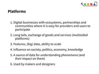 1. Digital businesses with ecosystems, partnerships and
communities where it is easy for providers and users to
participate
2. Long tails, exchange of goods and services (multisided
platforms)
3. Features, (big) data, ability to scale
4. Influence on society, politics, economy, knowledge
5. A source of data for understanding phenomena (and
their impact on them)
6. Used by makers and designers
Platforms
 