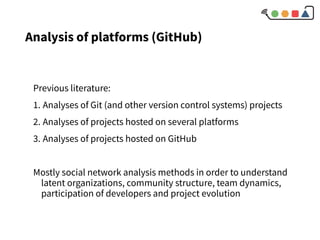 Analysis of platforms (GitHub)
Previous literature:
1. Analyses of Git (and other version control systems) projects
2. Analyses of projects hosted on several platforms
3. Analyses of projects hosted on GitHub
Mostly social network analysis methods in order to understand
latent organizations, community structure, team dynamics,
participation of developers and project evolution
 