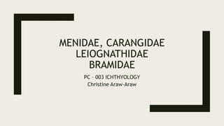 MENIDAE, CARANGIDAE
LEIOGNATHIDAE
BRAMIDAE
PC – 003 ICHTHYOLOGY
Christine Araw-Araw
 