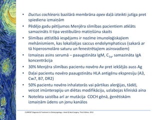 • Ductus cochlearis bazilārā membrāna apex daļā izteikti jutīga pret
spiediena izmaiņām
• Pēdējo gadu pētījumos Menjēra slimības pacientiem atklāts
samazināts II tipa vestibulāro matiņšūnu skaits
• Slimības attīstībā iespējams ir nozīme imunoloģiskajiem
mehānismiem, kas lokalizējas saccus endolymphaticus (sakarā ar
tā hiperosmolāro saturu un fenestrētajiem asinsvadiem)
• Izmaiņas asins serumā – paaugstināta IgM, C1q, samazināta IgA
koncentrācija
• 30% Menjēra slimības pacientu novēro Av pret iekšējās auss Ag
• Daļai pacientu novēro paaugstinātu HLA antigēnu ekspresiju (A3,
Cw7, B7, DR2)
• 50% pacientu novēro inhalatorās vai pārtikas alerģijas, tādēļ,
veicot imūnterapiju un diētas modifikāciju, uzlabojas klīniskā aina
• Noteikta saistība arī ar mutācija COCH gēnā, ģenētiskām
izmaiņām ūdens un jonu kanālos
CURRENT Diagnosis & Treatment in Otolaryngology—Head & Neck Surgery, Third Edition, 2012

 