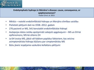 Endolymphatic hydrops in Ménière's disease: cause, consequence, or
epiphenomenon?
Foster CA et. al. 2013.

•
•
•
•
•
•

Mērķis – noteikt endolimfātiskā hidropa un Menjēra slimības saistību
Pielietoti pētījumi dati no 1938.-2012. gadam
276 pacienti ar MS, 541 konstatēti endolimfātiskie hidropi
Autopsijas datos netika apstiprināti sekojoši apgalvojumi – MS un EH kā
epifenomens; MS kā cēlonis EH
Ja EH izraisa MS, jābūt vēl kādiem papildus faktoriem, kas veicina
asimptomātiska hidropa kļūšanu par simptomātisku MS
Būtu jāveic iespējamo vaskulāro kofaktoru pētījumi

 