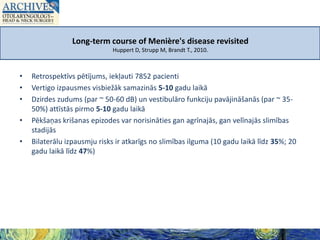 Long-term course of Menière's disease revisited
Huppert D, Strupp M, Brandt T., 2010.

•
•
•
•
•

Retrospektīvs pētījums, iekļauti 7852 pacienti
Vertigo izpausmes visbiežāk samazinās 5-10 gadu laikā
Dzirdes zudums (par ~ 50-60 dB) un vestibulāro funkciju pavājināšanās (par ~ 3550%) attīstās pirmo 5-10 gadu laikā
Pēkšaņas krišanas epizodes var norisināties gan agrīnajās, gan velīnajās slimības
stadijās
Bilaterālu izpausmju risks ir atkarīgs no slimības ilguma (10 gadu laikā līdz 35%; 20
gadu laikā līdz 47%)

 