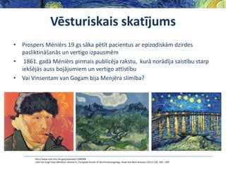 Vēsturiskais skatījums
• Prospers Ménièrs 19.gs sāka pētīt pacientus ar epizodiskām dzirdes
pasliktināšanās un vertigo izpausmēm
• 1861. gadā Ménièrs pirmais publicēja rakstu, kurā norādīja saistību starp
iekšējās auss bojājumiem un vertigo attīstību
• Vai Vinsentam van Gogam bija Menjēra slimība?

http://www.ncbi.nlm.nih.gov/pubmed/11448308
«Did Van Gogh have Ménière’s disease?», European Annals of Otorhinolaryngology, Head and Neck diseases (2011) 128, 205—209

 