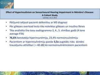 Effect of Hyperinsulinism on Sensorineural Hearing Impairment in Ménière's Disease:
A Cohort Study
Lavinsky J et al. 2013

• Pētījumā iekļauti pacienti defenitīvu ar MS diagnozi
• Pēc glikozes overload testa tika noteiktas glikozes un insulīna līknes
• Tika analizēta tīro toņu audiogramma 3, 4., 5. slimības gadā (4 tone
average FTA)
• 76,6% konstatēja hiperinsunēmiju, 23,4% normoinsulinēmiju
• Pacientiem ar hiperinsulinēmiju pastāv 3,5x augstāks risks dzirdes
traucējumu attīstībai ( > 40 dB) kā normoinsulinēmiskiem pacientiem

 