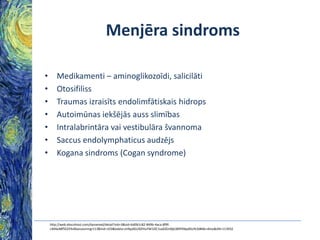 Menjēra sindroms
•
•
•
•
•
•
•

Medikamenti – aminoglikozoīdi, salicilāti
Otosifiliss
Traumas izraisīts endolimfātiskais hidrops
Autoimūnas iekšējās auss slimības
Intralabrintāra vai vestibulāra švannoma
Saccus endolymphaticus audzējs
Kogana sindroms (Cogan syndrome)

http://web.ebscohost.com/dynamed/detail?vid=3&sid=bd0b1c82-849b-4aca-8f9fc404e48f5025%40sessionmgr113&hid=103&bdata=JnNpdGU9ZHluYW1lZC1saXZlJnNjb3BlPXNpdGU%3d#db=dme&AN=113932

 