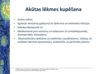 Akūtas lēkmes kupēšana
•
•
•
•

Gultas režīms
Ilgstošas vemšanas gadījumā i/v šķidruma un elektrolītu infūzijas
Glikokortikosteroīdi i/v
Medikamenti pret vemšanu un reiboņiem i/v (metaklopramīds,
dromperidols, diazepāms)
• Mazmolekulāru dektrānu un sistēmisku vazodilatatoru infūzija, lai
uzlabotu labirinta apasiņošanu, endolimfas un perilimfas plūsmu

CURRENT Diagnosis & Treatment in Otolaryngology—Head & Neck Surgery, Third Edition, 2012
Ear, Nose, and Throat Diseases: With Head and Neck Surgery, 2009

 