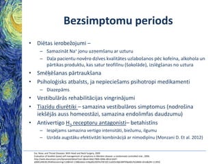 Bezsimptomu periods
• Diētas ierobežojumi –
– Samazināt Na+ jonu uzņemšanu ar uzturu
– Daļa pacientu novēro dzīves kvalitātes uzlabošanos pēc kofeīna, alkohola un
pārtikas produktu, kas satur teofilīnu (šokolāde), izslēgšanas no uztura

• Smēķēšanas pārtraukšana
• Psiholoģisks atbalsts, ja nepieciešams psihotropi medikamenti
– Diazepāms

• Vestibulārās rehabilitācijas vingrinājumi
• Tiazīdu diurētiķi – samazina vestibulāros simptomus (nodrošina
iekšējās auss homeostāzi, samazina endolimfas daudzumu)
• Antivertigo H3 receptoru antagonisti– betahistīns
– Iespējams samazina vertigo intensitāti, biežumu, ilgumu
– Uzrāda augstāku efektivitāti kombinācijā ar nimodipīnu (Monzani D. Et al. 2012)
Ear, Nose, and Throat Diseases: With Head and Neck Surgery, 2009
Evaluation of booklet-based self-management of symptoms in Ménière disease: a randomized controlled trial., 2006.
http://web.ebscohost.com/dynamed/detail?vid=3&sid=0da1780b-006b-481d-b447a0681d481813%40sessionmgr110&hid=118&bdata=JnNpdGU9ZHluYW1lZC1saXZlJnNjb3BlPXNpdGU%3d#db=dme&AN=113932

 