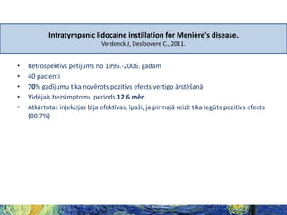 Intratympanic lidocaine instillation for Menière's disease.
Verdonck J, Desloovere C., 2011.

•
•
•
•
•

Retrospektīvs pētījums no 1996.-2006. gadam
40 pacienti
70% gadījumu tika novērots pozitīvs efekts vertigo ārstēšanā
Vidējais bezsimptomu periods 12.6 mēn
Atkārtotas injekcijas bija efektīvas, īpaši, ja pirmajā reizē tika iegūts pozitīvs efekts
(80.7%)

 