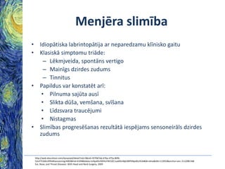 Menjēra slimība
• Idiopātiska labrintopātija ar neparedzamu klīnisko gaitu
• Klasiskā simptomu triāde:
– Lēkmjveida, spontāns vertigo
– Mainīgs dzirdes zudums
– Tinnitus
• Papildus var konstatēt arī:
• Pilnuma sajūta ausī
• Slikta dūša, vemšana, svīšana
• Līdzsvara traucējumi
• Nistagmas
• Slimības progresēšanas rezultātā iespējams sensoneirāls dzirdes
zudums

http://web.ebscohost.com/dynamed/detail?vid=5&sid=357067ab-67ba-475a-8bfb52a3753db149%40sessionmgr4002&hid=4109&bdata=JnNpdGU9ZHluYW1lZC1saXZlJnNjb3BlPXNpdGU%3d#db=dme&AN=113932&anchor=anc-2112081348
Ear, Nose, and Throat Diseases: With Head and Neck Surgery, 2009

 