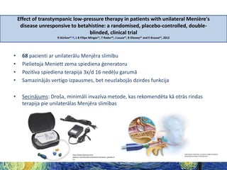 Effect of transtympanic low-pressure therapy in patients with unilateral Menière's
disease unresponsive to betahistine: a randomised, placebo-controlled, doubleblinded, clinical trial
R Gürkova1 c1, L B Filipe Mingasa1, T Radera2, J Louzaa1, B Olzowya1 and E Krausea1, 2012

•
•
•
•

68 pacienti ar unilaterālu Menjēra slimību
Pielietoja Meniett zema spiediena ģeneratoru
Pozitīva spiediena terapija 3x/d 16 nedēļu garumā
Samazinājās vertigo izpausmes, bet neuzlabojās dzirdes funkcija

•

Secinājums: Droša, minimāli invazīva metode, kas rekomendēta kā otrās rindas
terapija pie unilaterālas Menjēra slimības

http://www.dizziness-andbalance.com/disorders/menieres/menieres_placebo.h
tm

http://www.medtronic.co.kr/your-health/menieresdisease/device/what-is-it/index.htm

 