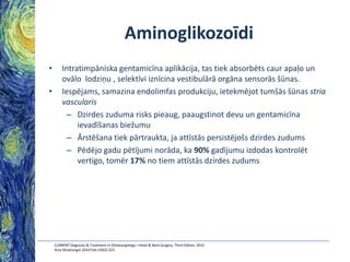 Aminoglikozoīdi
•

•

Intratimpāniska gentamicīna aplikācija, tas tiek absorbēts caur apaļo un
ovālo lodziņu , selektīvi iznīcina vestibulārā orgāna sensorās šūnas.
Iespējams, samazina endolimfas produkciju, ietekmējot tumšās šūnas stria
vascularis
– Dzirdes zuduma risks pieaug, paaugstinot devu un gentamicīna
ievadīšanas biežumu
– Ārstēšana tiek pārtraukta, ja attīstās persistējošs dzirdes zudums
– Pēdējo gadu pētījumi norāda, ka 90% gadījumu izdodas kontrolēt
vertigo, tomēr 17% no tiem attīstās dzirdes zudums

CURRENT Diagnosis & Treatment in Otolaryngology—Head & Neck Surgery, Third Edition, 2012
Acta Otolaryngol 2010 Feb;130(2):223

 