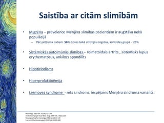 Saistība ar citām slimībām
•

Migrēna – prevelence Menjēra slimības pacientiem ir augstāka nekā
populācijā
–

Pēc pētījuma datiem 56% dzīves laikā attīstījās migrēna, kontroles grupā - 25%

•

Sistēmiskās autoimūnās slimības – reimatoīdais artrīts , sistēmisks lupus
erythematosus, ankilozs spondilīts

•

Hipotiriodisms

•

Hiperprolaktinēmija

•

Lermoyez syndrome - rets sindroms, iespējams Menjēra sindroma variants

Neurology 2002 Dec 10;59(11):1700
Arch Otolaryngol Head Neck Surg 2004 Feb;130(2):226
Neuropsychopharmacology 2002 Jan;26(1):135
Eur Arch Otorhinolaryngol 2012 Feb;269(2):685

 