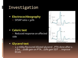 Investigation
 Electrocochleography
 SP/AP ratio > 30%
 Caloric test
 Reduced response on affected
side
 Glycerol test
 1.5 ml/kg flavoured diluted glycerol ..PTA done after 1-
2 hrs …10dB gain on PTA…10% gain SDT … improve
ECoG
 