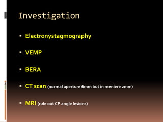 Investigation
 Electronystagmography
 VEMP
 BERA
 CT scan (normal aperture 6mm but in meniere 2mm)
 MRI (rule out CP angle lesions)
 