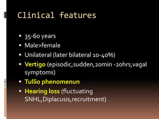 Clinical features
 35-60 years
 Male>female
 Unilateral (later bilateral 10-40%)
 Vertigo (episodic,sudden,20min -20hrs,vagal
symptoms)
 Tullio phenomenun
 Hearing loss (fluctuating
SNHL,Diplacusis,recruitment)
 