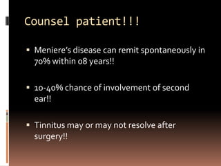 Counsel patient!!!
 Meniere’s disease can remit spontaneously in
70% within 08 years!!
 10-40% chance of involvement of second
ear!!
 Tinnitus may or may not resolve after
surgery!!
 